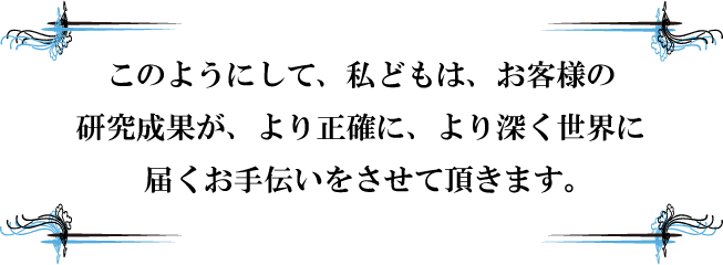 このようにして、私どもは、お客様の研究成果が、より正確に、より深くに届くお手伝いをさせて頂きます。